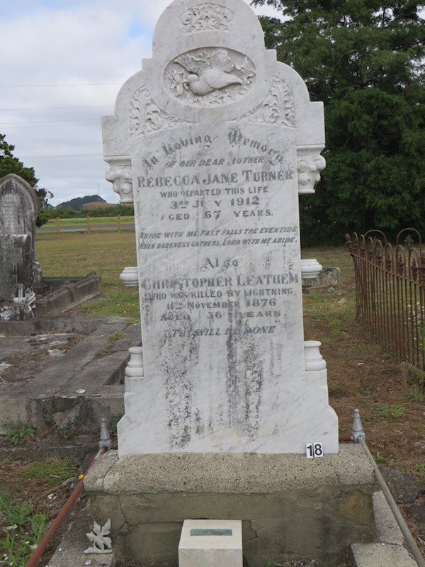 In Loving Memory of our dear Mother Rebecca Jane Turner who departed this life 3rd July 1912.  Aged 67 years."Abide with me, Fast falls the eventide. When darkness gathers Lord with he abide."  Also Christopher Leathem who was killed by lightning 11 November 1876 Aged 36 Years  'Thy will be done'.   (Plaque below reads) Mary Ann 1876 - 1968 youngest daughter of Christopher and Rebecca Leathem. ? In Loving Memory of our dear Mother Rebecca Jane Turner who departed this life 3rd July 1912.  Aged 67 years."Abide with me, Fast falls the eventide. When darkness gathers Lord with he abide."  Also Christopher Leathem who was killed by lightning 11 November 1876 Aged 36 Years  'Thy will be done'.   (Plaque below reads) Mary Ann 1876 - 1968 youngest daughter of Christopher and Rebecca Leathem. : Turner, Rebecca Jane