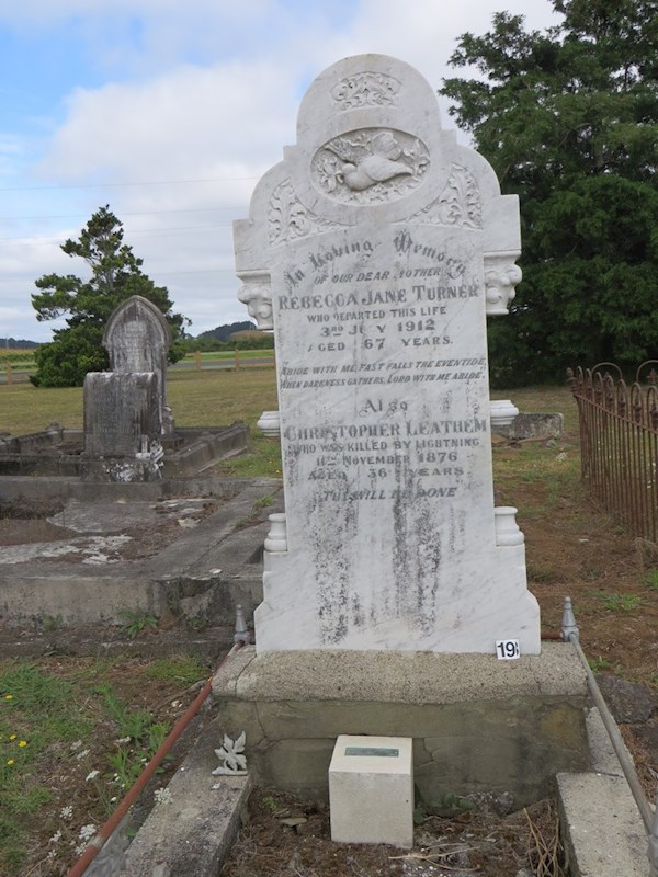 In loving memory of our dear Mother Rebecca Jane Turner who departed this life 3rd July 1912.  Aged 67 years."Abide with me, Fast falls the eventide. When darkness gathers Lord with he abide."  Also Christopher Leathem who was killed by lightning 11 November 1876 Aged 36 Years  'Thy will be done'.   (Plaque below reads) Mary Ann 1876 - 1968 youngest daughter of Christopher and Rebecca Leathem. ? In loving memory of our dear Mother Rebecca Jane Turner who departed this life 3rd July 1912.  Aged 67 years."Abide with me, Fast falls the eventide. When darkness gathers Lord with he abide."  Also Christopher Leathem who was killed by lightning 11 November 1876 Aged 36 Years  'Thy will be done'.   (Plaque below reads) Mary Ann 1876 - 1968 youngest daughter of Christopher and Rebecca Leathem. : Leathem, Christopher